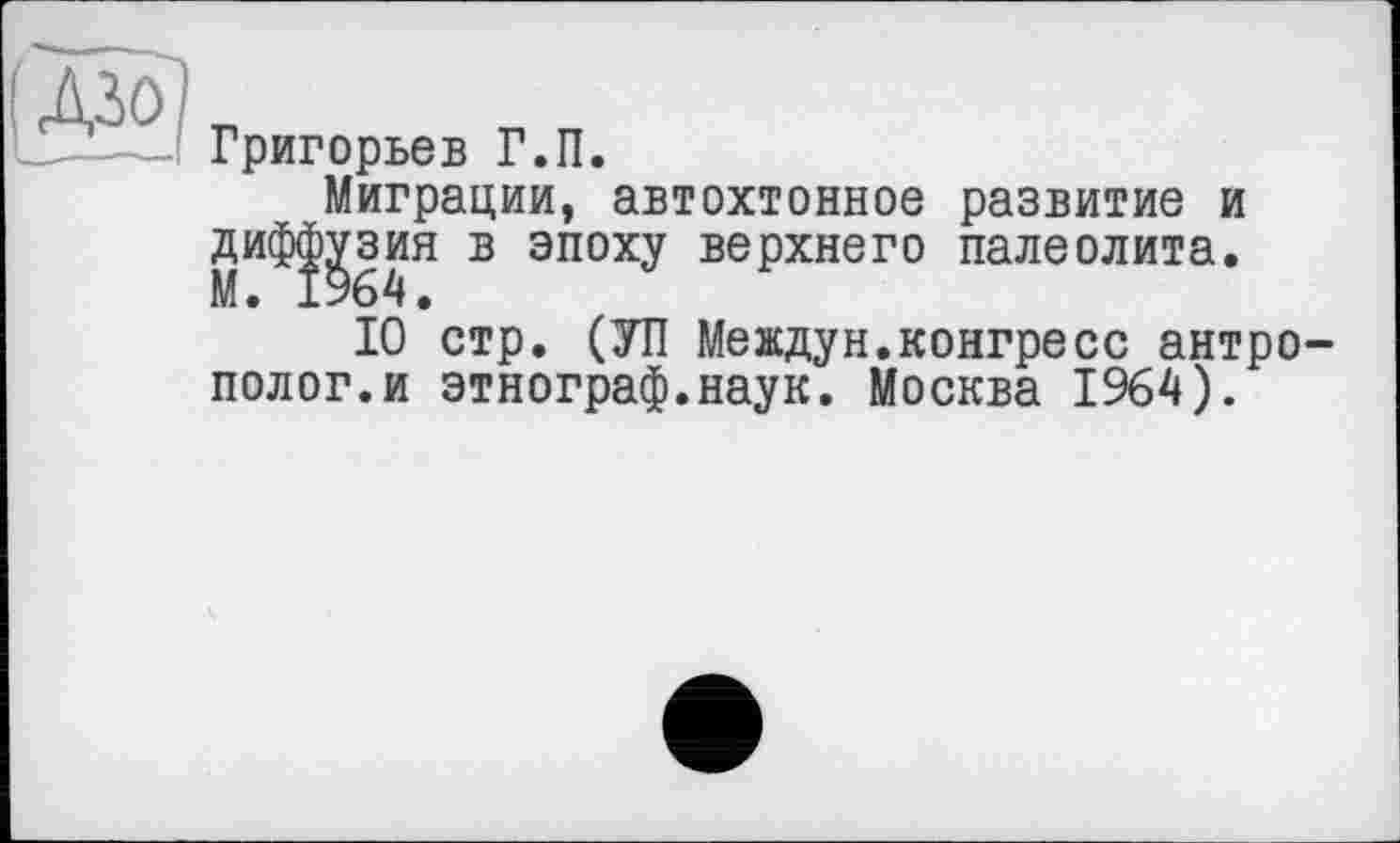 ﻿Григорьев Г.П.
Миграции, автохтонное развитие и диф|^зия в эпоху верхнего палеолита.
10 стр. (УП Meждун.конгресс антрополог, и этнограф.наук. Москва 1964).